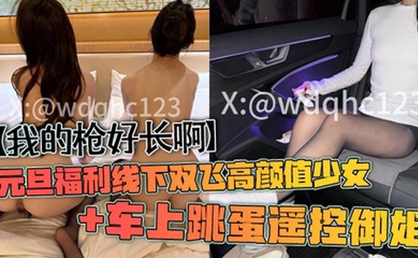 【我的枪好长啊】元旦福利线下双飞高颜值少女 车上跳蛋遥控御姐