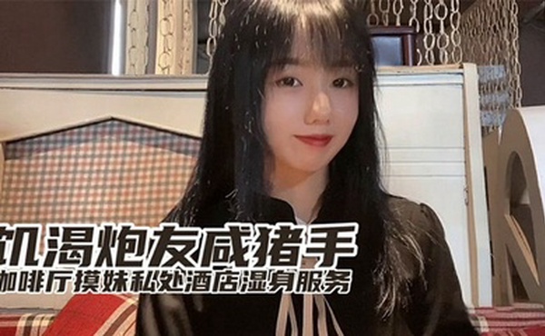 『小桃』最新出品饥渴炮友咸猪手咖啡厅开摸酒店湿身服务