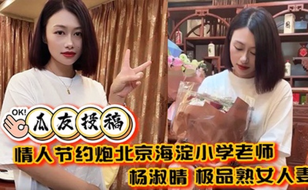 【瓜友投稿】情人节约炮北京海淀小学老师 杨淑晴 极品熟女人妻 又饥渴又会玩 40岁的老肥逼太降火了！